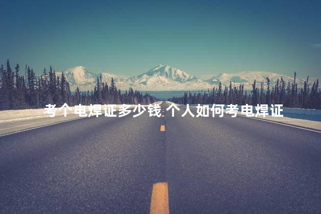 考个电焊证多少钱 个人如何考电焊证